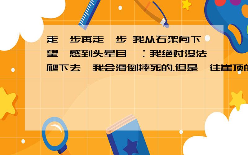 走一步再走一步 我从石架向下望,感到头晕目眩；我绝对没法爬下去,我会滑倒摔死的.但是,往崖顶的路更难爬,因为它更陡,更险.我听见有人啜泣,正纳罕那是谁,结果发现原来是我自己.　　时