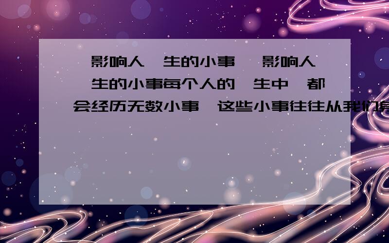 《影响人一生的小事》 影响人一生的小事每个人的一生中,都会经历无数小事,这些小事往往从我们身边擦肩而过,飘然而去.然而,有些小事却会影响人的一生.贝聿铭小时候看见南京路上正在建