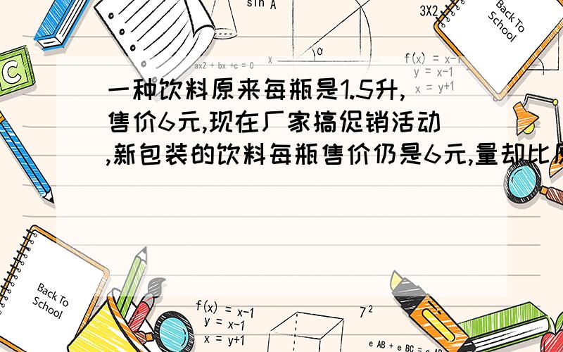 一种饮料原来每瓶是1.5升,售价6元,现在厂家搞促销活动,新包装的饮料每瓶售价仍是6元,量却比原来增加20%,新包装的饮料每瓶多少升?