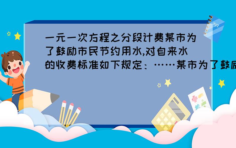 一元一次方程之分段计费某市为了鼓励市民节约用水,对自来水的收费标准如下规定：……某市为了鼓励市民节约用水,对自来水的收费标准如下规定：每月每户用水不超过10吨,每吨按4元收费,