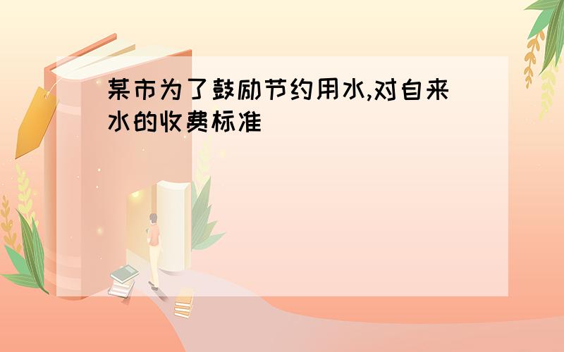 某市为了鼓励节约用水,对自来水的收费标准