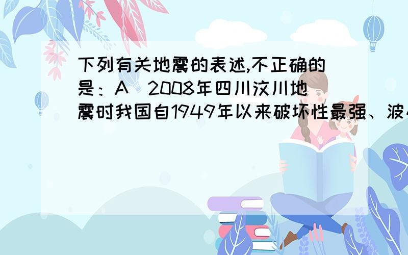 下列有关地震的表述,不正确的是：A．2008年四川汶川地震时我国自1949年以来破坏性最强、波及范围最广的一次地震B．我国位于世界两大地震带——环太平洋地震带与欧亚地震带之间C．我国