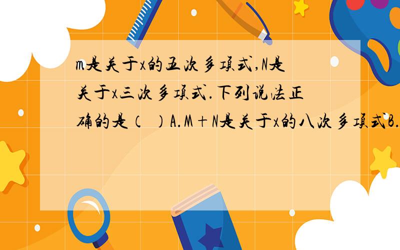 m是关于x的五次多项式,N是关于x三次多项式.下列说法正确的是（ ）A.M+N是关于x的八次多项式B.M+N是关于x的二次多项式C.M+N是不超过x的八次多项式D.M+N与M-N都是关于x的五次多项式说出原因.