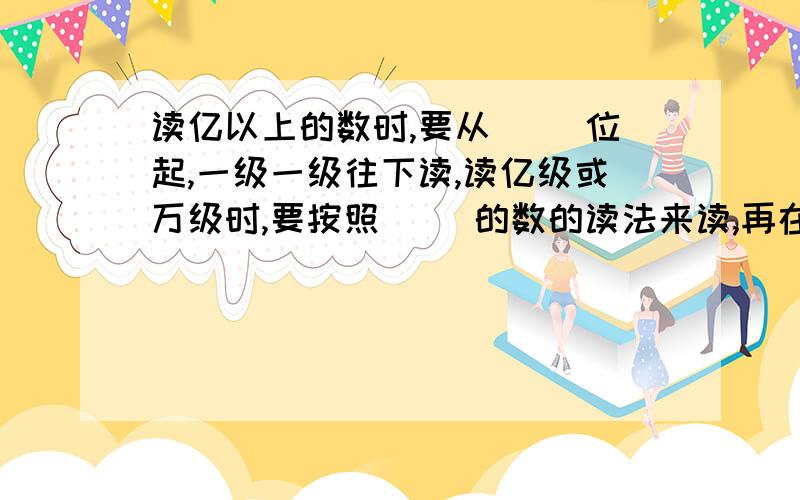 读亿以上的数时,要从（ ）位起,一级一级往下读,读亿级或万级时,要按照（ ）的数的读法来读,再在后面加上（ ）字或（ ）字,每组末尾的0都（ ）,其他数位有一个0或连续几个0都（ ）.