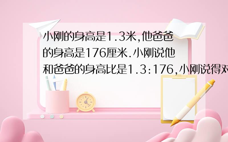 小刚的身高是1.3米,他爸爸的身高是176厘米.小刚说他和爸爸的身高比是1.3:176,小刚说得对吗?你认为是多少?