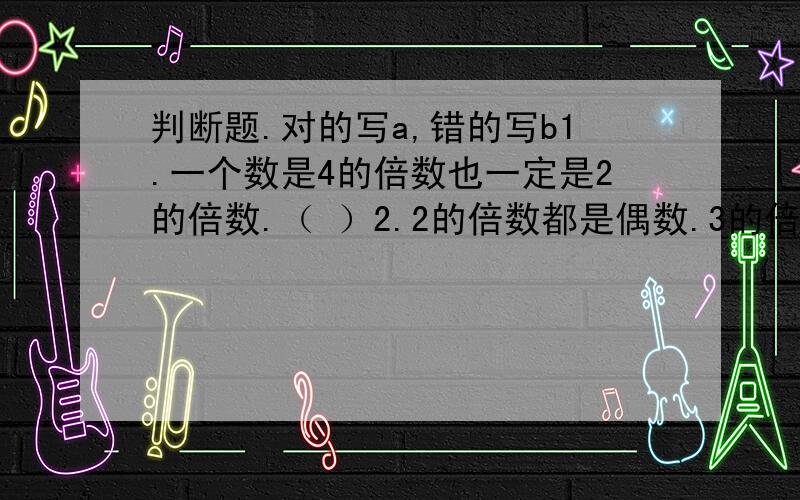 判断题.对的写a,错的写b1.一个数是4的倍数也一定是2的倍数.（ ）2.2的倍数都是偶数.3的倍数都是奇数.（ ）3.一个数的倍数和因数的个数都是无限的.（ ）4.个位上是3、6、9的数,一定是3的倍数