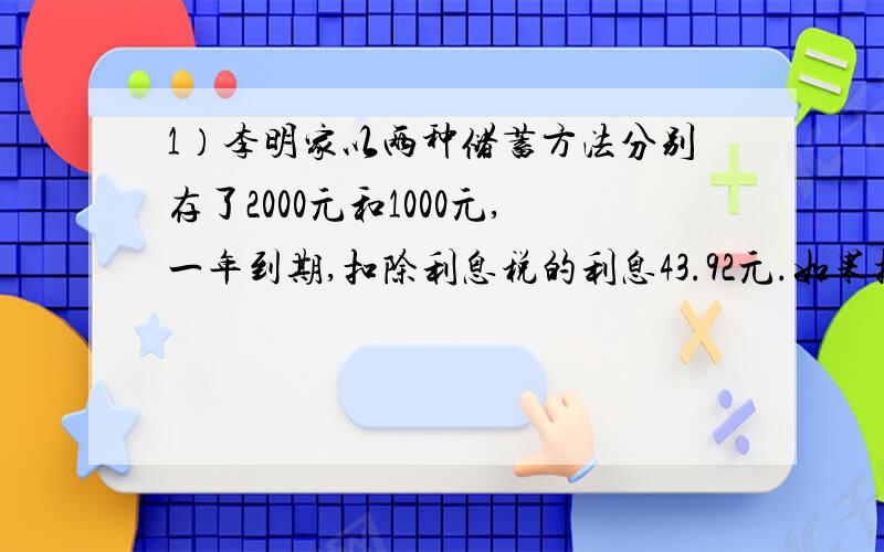 1）李明家以两种储蓄方法分别存了2000元和1000元,一年到期,扣除利息税的利息43.92元.如果把储蓄方法交换一下,则到期扣除利息税后只能得到利息33.84元.已知利息税率为20%,问当时这两种储蓄的