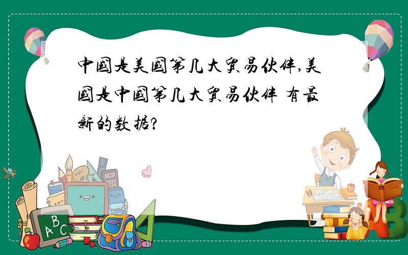 中国是美国第几大贸易伙伴,美国是中国第几大贸易伙伴 有最新的数据?