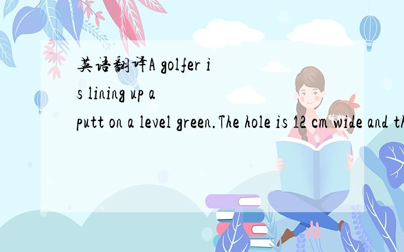 英语翻译A golfer is lining up a putt on a level green.The hole is 12 cm wide and the ball is 60 cm from the middle of the hole.Calculate the angle within which the ball can be hit into the hole