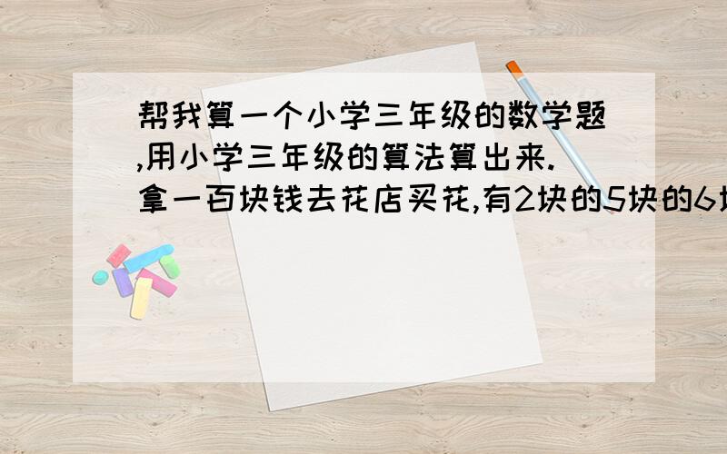 帮我算一个小学三年级的数学题,用小学三年级的算法算出来.拿一百块钱去花店买花,有2块的5块的6块的,一百块钱买20朵花,一样多少朵?