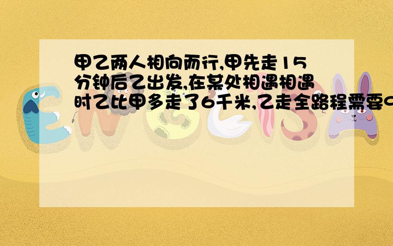 甲乙两人相向而行,甲先走15分钟后乙出发,在某处相遇相遇时乙比甲多走了6千米,乙走全路程需要90分钟.求甲乙速度及路程