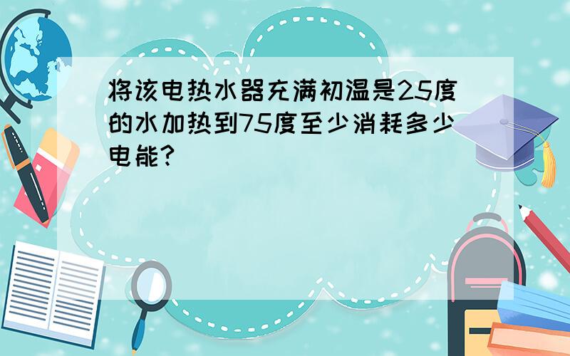 将该电热水器充满初温是25度的水加热到75度至少消耗多少电能?