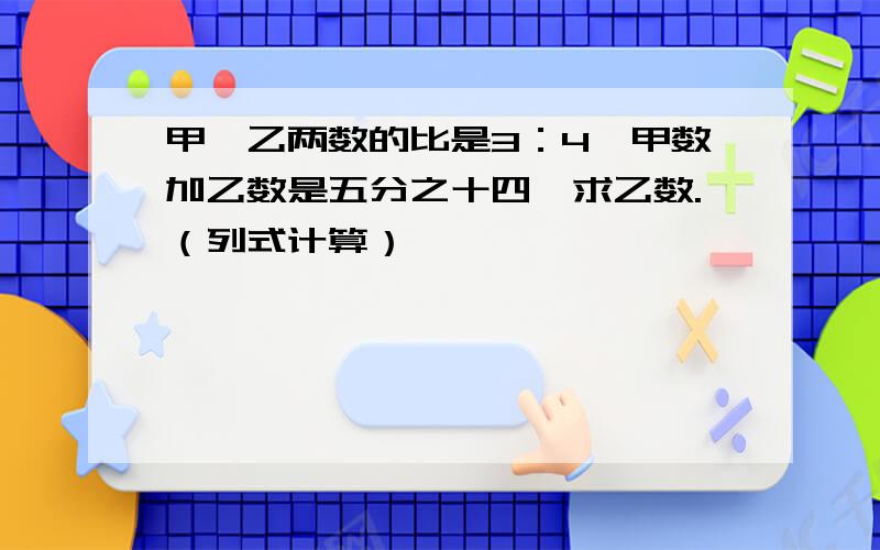 甲、乙两数的比是3：4,甲数加乙数是五分之十四,求乙数.（列式计算）