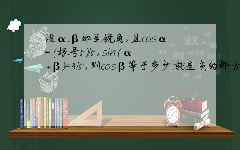 设α.β都是锐角,且cosα=(根号5)/5,sin(α+β)=3/5,则cosβ等于多少.就是负的那方面我不太会.