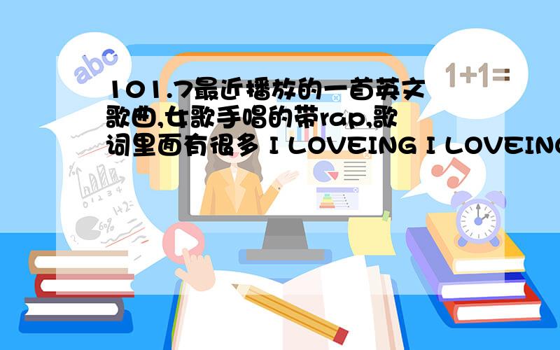 101.7最近播放的一首英文歌曲,女歌手唱的带rap,歌词里面有很多 I LOVEING I LOVEING