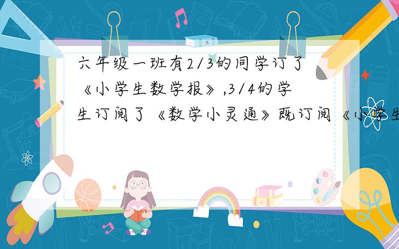 六年级一班有2/3的同学订了《小学生数学报》,3/4的学生订阅了《数学小灵通》既订阅《小学生数学报》又订阅了《数学小灵通》的学生至少占全班人数的（）