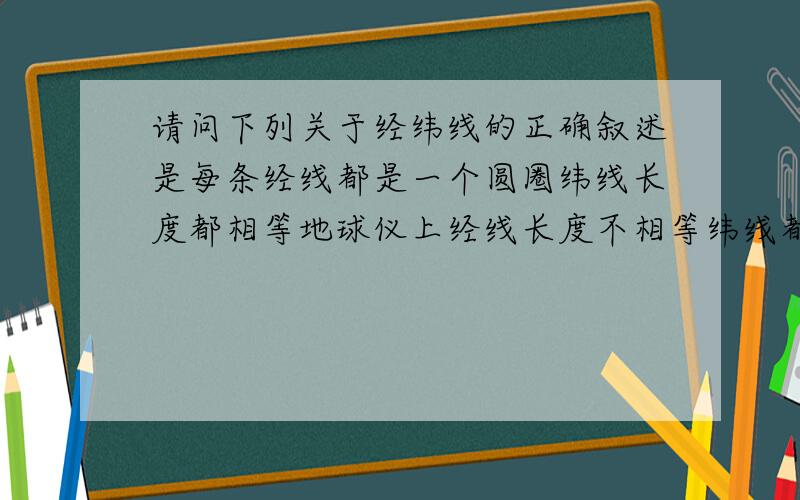 请问下列关于经纬线的正确叙述是每条经线都是一个圆圈纬线长度都相等地球仪上经线长度不相等纬线都互相平