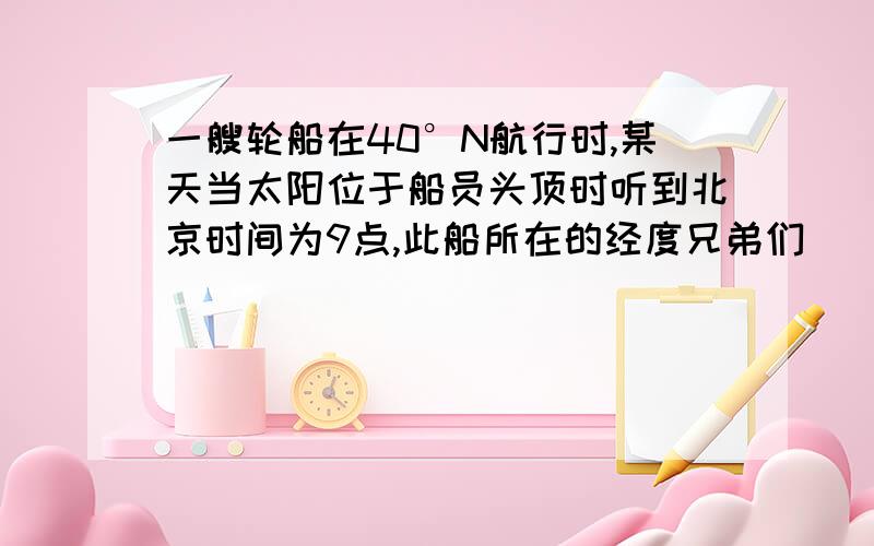 一艘轮船在40°N航行时,某天当太阳位于船员头顶时听到北京时间为9点,此船所在的经度兄弟们