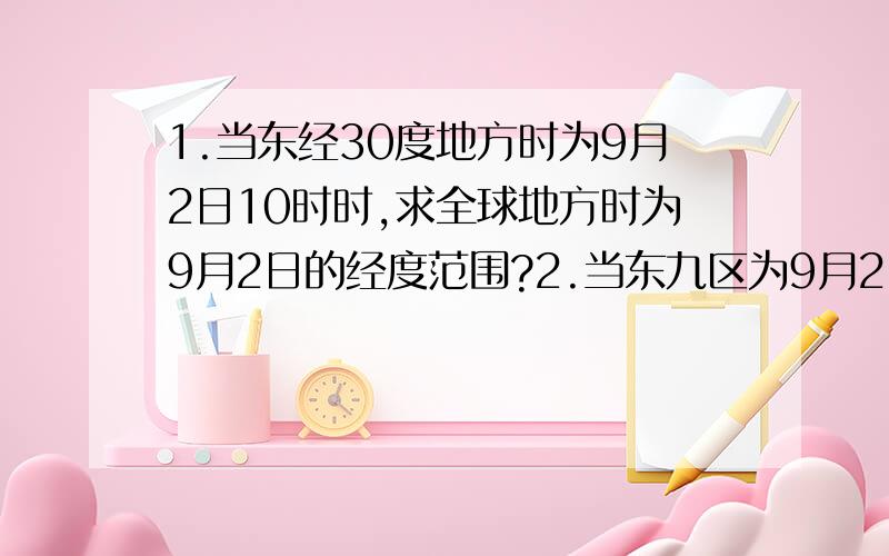 1.当东经30度地方时为9月2日10时时,求全球地方时为9月2日的经度范围?2.当东九区为9月2日6时50分时,求