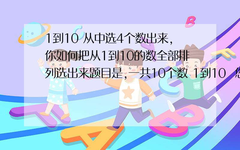 1到10 从中选4个数出来,你如何把从1到10的数全部排列选出来题目是,一共10个数 1到10  您要从中选出4个数来,然而这4个数的结果可能是其中任意一个数可能是1234 也可能是5678 ,概率出来了  您如