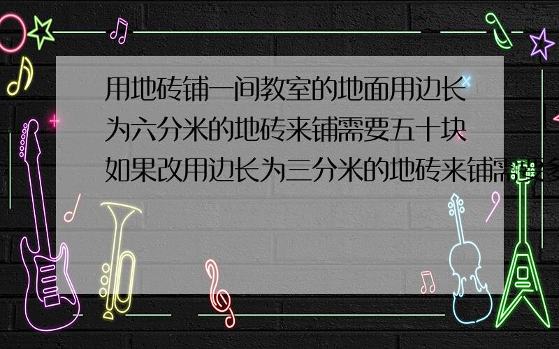 用地砖铺一间教室的地面用边长为六分米的地砖来铺需要五十块如果改用边长为三分米的地砖来铺需要多少还用比例解