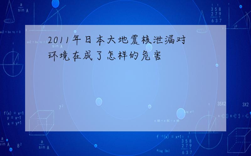 2011年日本大地震核泄漏对环境在成了怎样的危害