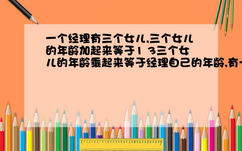 一个经理有三个女儿,三个女儿的年龄加起来等于1 3三个女儿的年龄乘起来等于经理自己的年龄,有一个下属已知道经理的年龄,但仍不能确定经理三个女儿的年龄,这时经理说只有一个女儿的头