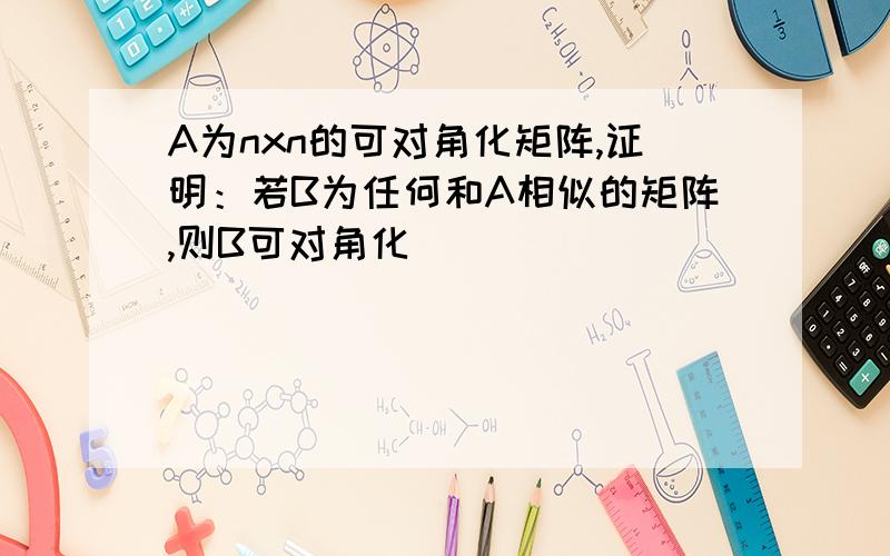 A为nxn的可对角化矩阵,证明：若B为任何和A相似的矩阵,则B可对角化