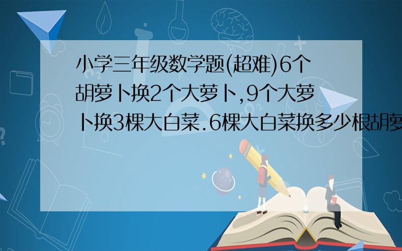 小学三年级数学题(超难)6个胡萝卜换2个大萝卜,9个大萝卜换3棵大白菜.6棵大白菜换多少根胡萝卜?