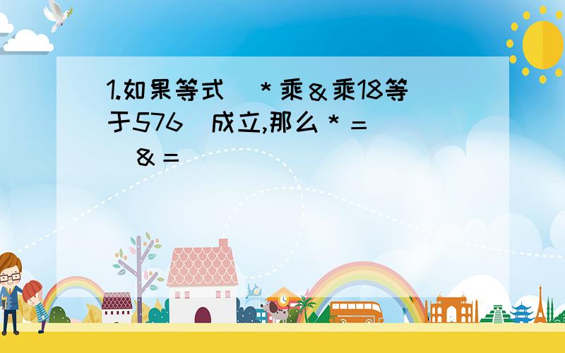 1.如果等式　＊乘＆乘18等于576　成立,那么＊＝（　）＆＝（　）