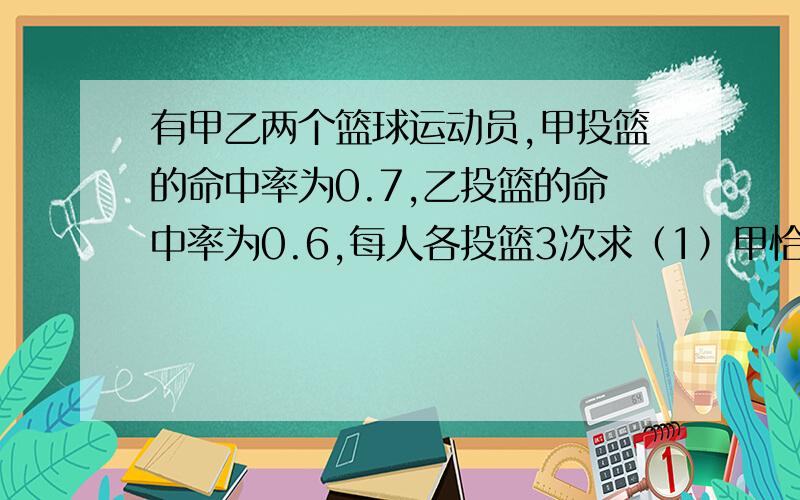 有甲乙两个篮球运动员,甲投篮的命中率为0.7,乙投篮的命中率为0.6,每人各投篮3次求（1）甲恰有2次投中的概率（2）乙至少有1次投中的概率（3）求甲比乙投中次数多的概率