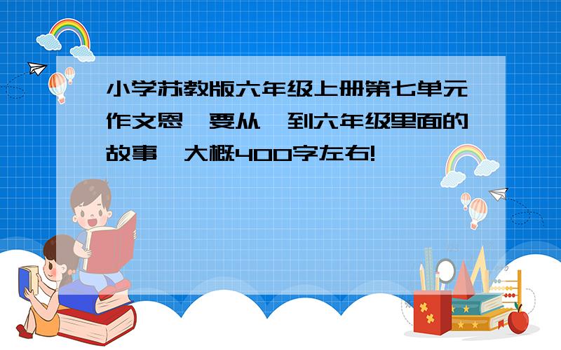 小学苏教版六年级上册第七单元作文恩,要从一到六年级里面的故事,大概400字左右!