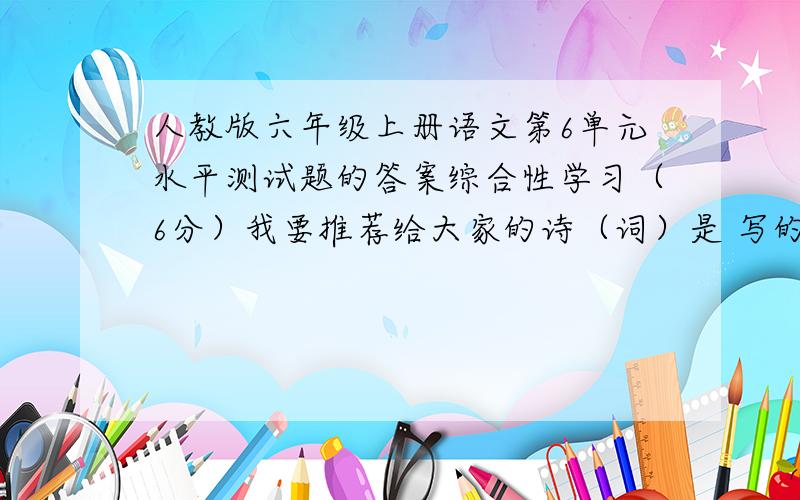 人教版六年级上册语文第6单元水平测试题的答案综合性学习（6分）我要推荐给大家的诗（词）是 写的 ,诗歌（词）内容如下：我推荐这首诗（词）的理由是：