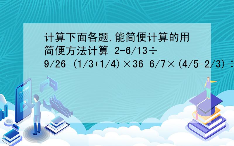 计算下面各题,能简便计算的用简便方法计算 2-6/13÷9/26 (1/3+1/4)×36 6/7×(4/5-2/3)÷1/53/4-3/4×4/7+9/7