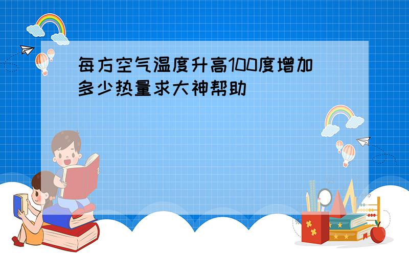 每方空气温度升高100度增加多少热量求大神帮助