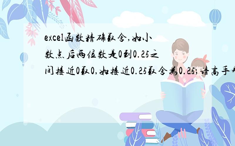 excel函数精确取舍,如小数点后两位数是0到0.25之间接近0取0,如接近0.25取舍为0.25；请高手赐函数.excel函数精确取舍,如小数点后两位数是0到0.25之间接近0取0,如接近0.25取舍为0.25；0.25到0.5之间,