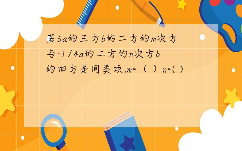 若5a的三方b的二方的m次方与-1/4a的二方的n次方b的四方是同类项,m=（ ）n=( )