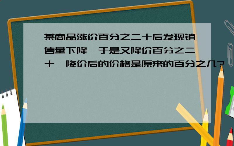 某商品涨价百分之二十后发现销售量下降,于是又降价百分之二十,降价后的价格是原来的百分之几?