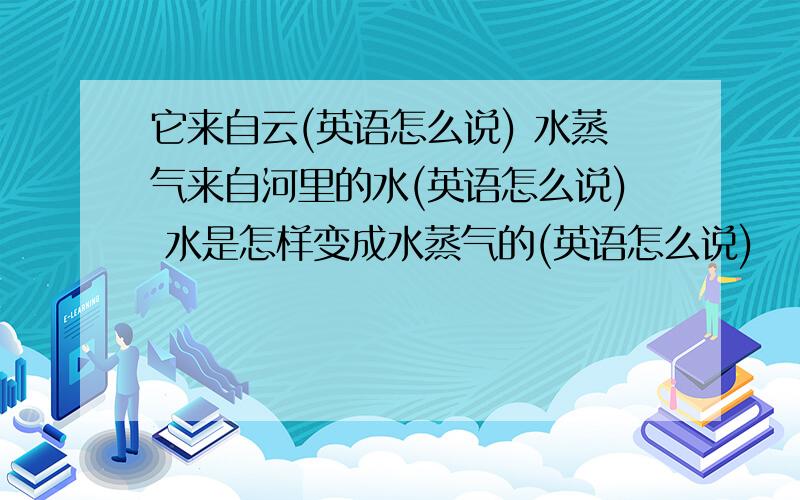 它来自云(英语怎么说) 水蒸气来自河里的水(英语怎么说) 水是怎样变成水蒸气的(英语怎么说)