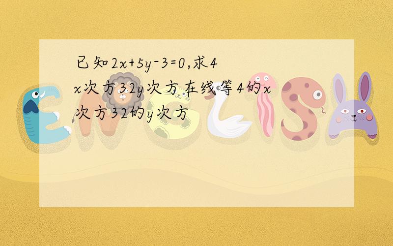 已知2x+5y-3=0,求4x次方32y次方在线等4的x次方32的y次方