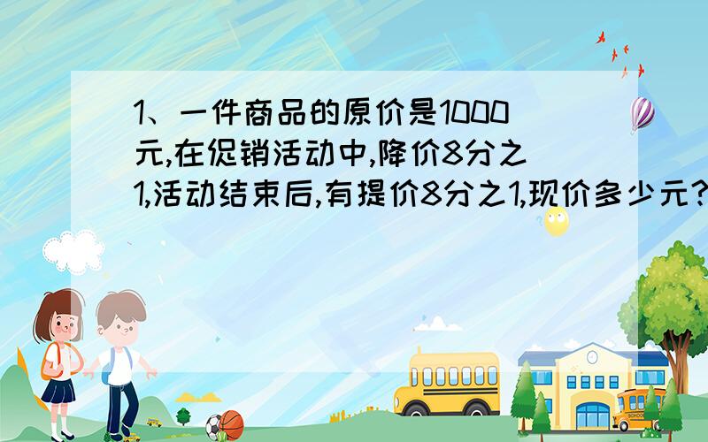 1、一件商品的原价是1000元,在促销活动中,降价8分之1,活动结束后,有提价8分之1,现价多少元?与原价比是怎样变化的?2、甲、乙、丙三人过桥,甲、乙从南桥往北走,丙从桥北往南走,甲每分钟走45