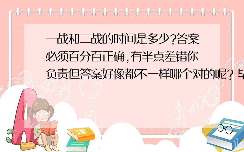 一战和二战的时间是多少?答案必须百分百正确,有半点差错你负责但答案好像都不一样哪个对的呢？毕竟多年没翻过历史书了，我只想在短占的时间内知道答案，翻书太费事了，我只许大概