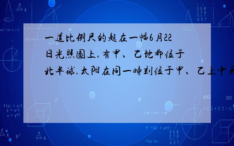 一道比例尺的题在一幅6月22日光照图上,有甲、乙地都位于北半球.太阳在同一时刻位于甲、乙上中天时测得甲地太阳高度角为60°,乙地太阳高度角36°,甲乙两地在图上的球面距离是44.4厘米（不