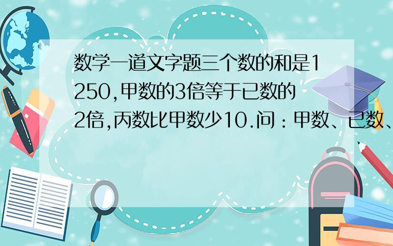 数学一道文字题三个数的和是1250,甲数的3倍等于已数的2倍,丙数比甲数少10.问：甲数、已数、丙数 各是多少?