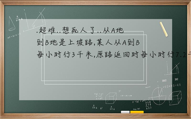 .超难..想死人了..从A地到B地是上坡路,某人从A到B每小时行3千米,原路返回时每小时行7.2千米,如果去时比返回时多行了2.1小时,那么A到B这段坡路长多少千米?