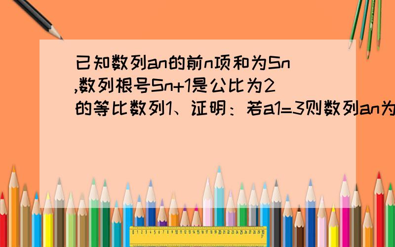 已知数列an的前n项和为Sn,数列根号Sn+1是公比为2的等比数列1、证明：若a1=3则数列an为等比数列2、证明：若数列an为等比数列则a1=3