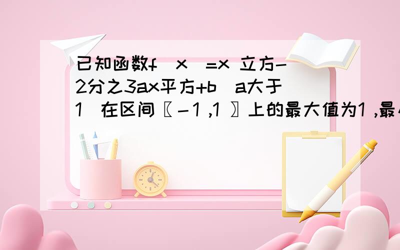 已知函数f(x)=x 立方-2分之3ax平方+b(a大于1)在区间〖－1 ,1 〗上的最大值为1 ,最小值为－2 .求f （x）的解析式；