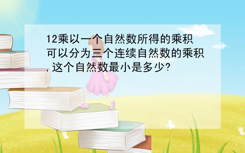 12乘以一个自然数所得的乘积可以分为三个连续自然数的乘积,这个自然数最小是多少?