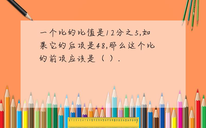 一个比的比值是12分之5,如果它的后项是48,那么这个比的前项应该是（ ）.