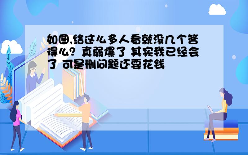 如图,给这么多人看就没几个答得么？真弱爆了 其实我已经会了 可是删问题还要花钱